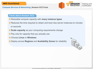 © 2013, 2014 Amazon Web Services, Inc. and its affiliates. All rights reserved.
AWS Cloud School
Compute Services & Networking | Amazon EC2 Facts
Resizable compute capacity with many instance types
Reduces the time required to obtain and boot new server instances to minutes
or seconds
Scale capacity as your computing requirements change
Pay only for capacity that you actually use
Choose Linux or Windows
Deploy across Regions and Availability Zones for reliability
Facts about Amazon EC2
 