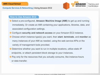 © 2013, 2014 Amazon Web Services, Inc. and its affiliates. All rights reserved.
AWS Cloud School
Compute Services & Networking | Using Amazon EC2
How to Use Amazon EC2
Select a pre-configured, Amazon Machine Image (AMI) to get up and running
immediately. Or create an AMI containing your applications, libraries, data, and
associated configuration settings.
Configure security and network access on your Amazon EC2 instance.
Choose which instance type(s) you want, then start, terminate, and monitor as
many instances of your AMI as needed, using the web service APIs or the
variety of management tools provided.
Determine whether you want to run in multiple locations, utilize static IP
endpoints, or attach persistent block storage to your instances.
Pay only for the resources that you actually consume, like instance-hours
or data transfer.
 