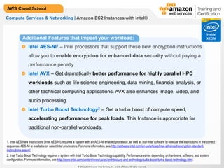 © 2013, 2014 Amazon Web Services, Inc. and its affiliates. All rights reserved.
AWS Cloud School
Compute Services & Networking | Amazon EC2 Instances with Intel®
Additional Features that impact your workload:
Intel AES-NI1 – Intel processors that support these new encryption instructions
allow you to enable encryption for enhanced data security without paying a
performance penalty
Intel AVX – Get dramatically better performance for highly parallel HPC
workloads such as life science engineering, data mining, financial analysis, or
other technical computing applications. AVX also enhances image, video, and
audio processing.
Intel Turbo Boost Technology2 – Get a turbo boost of compute speed,
accelerating performance for peak loads. This Instance is appropriate for
traditional non-parallel workloads.
1. Intel AES-New Instructions (Intel AES-NI) requires a system with an AES-NI enabled processor, as well as non-Intel software to execute the instructions in the correct
sequence. AES-NI is available on select Intel processors. For more information, see http://software.intel.com/en-us/articles/intel-advanced-encryption-standard-
instructions-aes-ni/.
2. Intel Turbo Boost Technology requires a system with Intel Turbo Boost Technology capability. Performance varies depending on hardware, software, and system
configuration. For more information, see http://www.intel.com/content/www/us/en/architecture-and-technology/turbo-boost/turbo-boost-technology.html
 