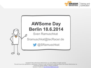 © 2013, 2014 Amazon Web Services, Inc. and its affiliates. All rights reserved.
AWS Cloud School
Copyright © 2013, 2014 Amazon Web Services, Inc. and its affiliates. All rights reserved.
This work may not be reproduced or redistributed, in whole or in part, without prior written permission from Amazon Web Services, Inc.
Commercial copying, lending, or selling is prohibited.
Questions? Email us at aws-training-info@amazon.com.
AWSome Day
Berlin 18.6.2014
Sven Ramuschkat
Sramuschkat@tecRacer.de
@SRamuschkat
 