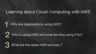 Learning about Cloud Computing with AWS
Why are organisations using AWS?
Who is using AWS and what are they using it for?
What are the latest AWS services ?
 