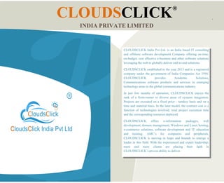 CLOUDSCLICK®
INDIA PRIVATE LIMITED
CLOUDSCLICK India Pvt Ltd. is an India based IT consulting
and offshore software development Company offering on-time,
on-budget, cost effective e-business and other software solutions
leveraging the web to globally deliver end-to-end solutions.
CLOUDSCLICK established in the year 2013 and is a registered
company under the government of India Companies Act 1956.
CLOUDSCLICK provides Academic Solutions,
Communications software products and services in emerging
technology areas to the global communications industry.
In just few months of operation, CLOUDSCLICK enjoys the
rank of a front-runner in diverse areas of systems integration.
Projects are executed on a fixed price - turnkey basis and on a
time and material basis. In the later model, the contract cost is a
function of technologies involved, total project execution time
and the corresponding resources deployed.
CLOUDSCLICK offers e-information packages, web
development, domain management, Windows and Linux hosting,
e-commerce solutions, software development and IT education
and training, AMC’s for computers and peripherals.
CLOUDSCLICK is moving in leaps and bounds to emerge a
leader in this field. With the experienced and expert leadership,
more and more clients are placing their faith in
CLOUDSCLICK’s proven ability to deliver.
 