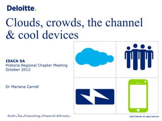 Clouds, crowds, the channel
& cool devices
ISACA SA
Pretoria Regional Chapter Meeting
October 2012



Dr Mariana Carroll




                                    ©2012 Deloitte. All rights reserved
 