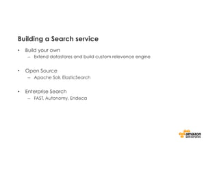 Building a Search service
•  Build your own
–  Extend datastores and build custom relevance engine
•  Open Source
–  Apache Solr, ElasticSearch
•  Enterprise Search
–  FAST, Autonomy, Endeca
 