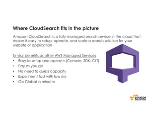 Where CloudSearch fits in the picture
Amazon CloudSearch is a fully managed search service in the cloud that
makes it easy to setup, operate, and scale a search solution for your
website or application
Similar benefits as other AWS Managed Services
•  Easy to setup and operate (Console, SDK, CLT)
•  Pay as you go
•  No need to guess capacity
•  Experiment fast with low risk
•  Go Global in minutes
 