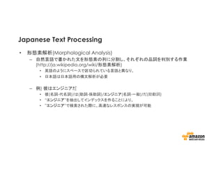 Japanese Text Processing
•  形態素解析(Morphological Analysis)
–  自然言語で書かれた文を形態素の列に分割し、それぞれの品詞を判別する作業
(http://ja.wikipedia.org/wiki/形態素解析)
•  英語のようにスペースで区切られている言語と異なり、
•  日本語は日本語用の構文解析が必要
–  例) 彼はエンジニアだ
•  彼(名詞-代名詞)/は(助詞-係助詞)/エンジニア(名詞-一般)/だ(助動詞)
•  “エンジニア”を抽出してインデックスを作ることにより、
•  ”エンジニア”で検索された際に、高速なレスポンスの実現が可能
 