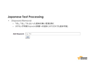 Japanese Text Processing
•  Stopword Removal
–  「の」、「は」、「か」といった意味の無い言葉を除く
–  ステミング同様Stopword辞書への追加 (API/SDKでも追加可能)	
 