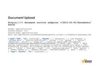 Document Upload
http(s)://< document service endpoint >/2013-01-01/documents/
batch!
!
Accept: application/json !
Content-Length: 1176 !
Content-Type: application/json !
Host: doc.imdb-movies-rr2f34ofg56xneuemujamut52i.us-east-1.cloudsearch.amazonaws.com !
!
{ : , : "tt0371746", : { "directors" : [ "Jon Favreau" ],
"release_date" : "2008-04-14T00:00:00Z", "rating" : 7.9, "genres" : [ "Action",
"Adventure", "Sci-Fi" ], "image_url" : "http://ia.media-imdb.com/images/M/
MV5BMTczNTI2ODUwOF5BMl5BanBnXkFtZTcwMTU0NTIzMw@@._V1_SX400_.jpg", "plot" : "When
wealthy industrialist Tony Stark is forced to build an armored suit after a life-
threatening incident, he ultimately decides to use its technology to fight against
evil.", "title" : "Iron Man", "rank" : 171, "running_time_secs" : 7560, "actors" :
[ "Robert Downey Jr.", "Gwyneth Paltrow", "Terrence Howard" ], "year" : 2008 }},!
{ , : "tt0434409"} ]!
 