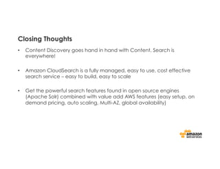 Closing Thoughts
•  Content Discovery goes hand in hand with Content. Search is
everywhere!
•  Amazon CloudSearch is a fully managed, easy to use, cost effective
search service – easy to build, easy to scale
•  Get the powerful search features found in open source engines
(Apache Solr) combined with value add AWS features (easy setup, on
demand pricing, auto scaling, Multi-AZ, global availability)
 