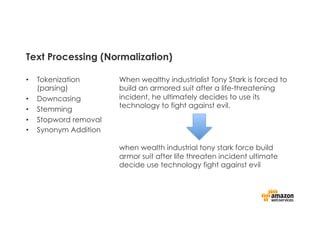 Text Processing (Normalization)
•  Tokenization
(parsing)
•  Downcasing
•  Stemming
•  Stopword removal
•  Synonym Addition
When wealthy industrialist Tony Stark is forced to
build an armored suit after a life-threatening
incident, he ultimately decides to use its
technology to fight against evil.
when wealth industrial tony stark force build
armor suit after life threaten incident ultimate
decide use technology fight against evil
 