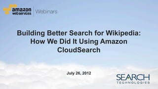 Building Better Search for Wikipedia:
          How We Did It Using Amazon
                  CloudSearch


                                                                       July 26, 2012


© 2012 Amazon.com, Inc. and its affiliates. All rights reserved. May not be copied, modified or distributed in whole or in part without the express consent of Amazon.com, Inc.
 