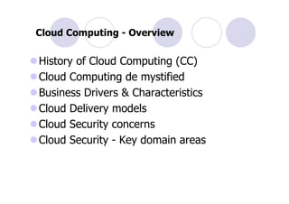 Cloud Computing - Overview

History of Cloud Computing (CC)
Cloud Computing de mystified
Business Drivers & Characteristics
Cloud Delivery models
Cloud Security concerns
Cloud Security - Key domain areas
 