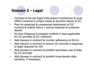 Domain 3 – Legal

 Contract is the key legal enforcement mechanism & must
 reflect customer’s unique needs & dynamic nature of CC
 Plan for expected & unexpected termination of CC
 contract & orderly return + secure disposal of customer
 assets
 Do Due Diligence & mitigate conflicts in laws applicable
 for CC provider & CC customer.
 Add clauses in contract to monitor adherence to SLA’s
 Add clauses in contract to ensure CC provider’s response
 to legal requests for info
 Add clauses in contract to prohibit secondary use of data
 by CC provider
 Add clauses in contract to prohibit cross-border data
 transfers, if necessary
 