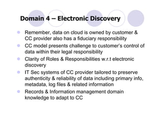Domain 4 – Electronic Discovery

 Remember, data on cloud is owned by customer &
 CC provider also has a fiduciary responsibility
 CC model presents challenge to customer’s control of
 data within their legal responsibility
 Clarity of Roles & Responsibilities w.r.t electronic
 discovery
 IT Sec systems of CC provider tailored to preserve
 authenticity & reliability of data including primary info,
 metadata, log files & related information
 Records & Information management domain
 knowledge to adapt to CC
 