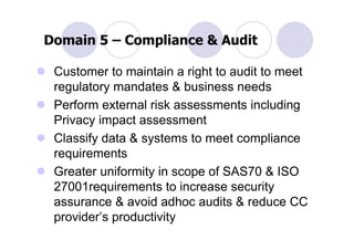 Domain 5 – Compliance & Audit

 Customer to maintain a right to audit to meet
 regulatory mandates & business needs
 Perform external risk assessments including
 Privacy impact assessment
 Classify data & systems to meet compliance
 requirements
 Greater uniformity in scope of SAS70 & ISO
 27001requirements to increase security
 assurance & avoid adhoc audits & reduce CC
 provider’s productivity
 