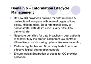 Domain 6 – Information Lifecycle
Management
 Review CC provider’s policies for data retention &
 destruction & compare with internal organizational
 policy. Mitigate gaps. Data retention is easy to
 demonstrate, data destruction is very difficult to
 demonstrate
 Negotiate penalties for data breaches – best option is
 to recover fully the breach costs from CC contract;
 alternatively use de risking options like insurance etc.,
 Perform regular backup & recovery tests to ensure
 effective logical segregation controls
 Ensure logical Separation of duties for CC provider
 personnel
 