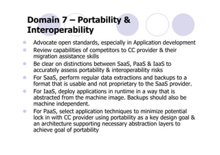 Domain 7 – Portability &
Interoperability
 Advocate open standards, especially in Application development
 Review capabilities of competitors to CC provider & their
 migration assistance skills
 Be clear on distinctions between SaaS, PaaS & IaaS to
 accurately assess portability & interoperability risks
 For SaaS, perform regular data extractions and backups to a
 format that is usable and not proprietary to the SaaS provider.
 For IaaS, deploy applications in runtime in a way that is
 abstracted from the machine image. Backups should also be
 machine independent.
 For PaaS, select application techniques to minimize potential
 lock in with CC provider using portability as a key design goal &
 an architecture supporting necessary abstraction layers to
 achieve goal of portability
 