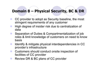 Domain 8 – Physical Security, BC & DR

 CC provider to adopt as Security baseline, the most
 stringent requirements of any customer
 High degree of insider risk due to centralization of
 data
 Separation of Duties & Compartmentalization of job
 roles & limit knowledge of customers on need to know
 basis
 Identify & mitigate physical interdependencies in CC
 provider’s infrastructure
 Customers should conduct onsite inspection of
 facilities of CC provider
 Review DR & BC plans of CC provider
 