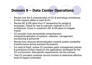 Domain 9 – Data Center Operations
 Review how the 5 characteristics of CC & technology architecture
 & infra impacts ability to meet SLA’s
 Review BC & DR plans from IT perspective for people &
 processes. Check for new & unproven methods in CC IT
 architecture. Cover in customer’s BC & DR plans to mitigate
 impact
 CC provider must demonstrate comprehensive
 compartmentalization of systems, networks, management,
 provisioning & personnel
 Review how resource democratization impacts system availability
 & performance during business fluctuations
 For IaaS & PaaS, review CC providers patch management policies
 & procedures & their impact on the applications developed for the
 CC environment. Add specific requirements into the contract
 Test CC providers customer service function to determine effective
 level of support contracted
 