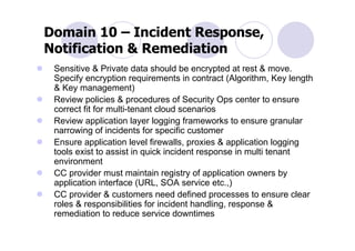 Domain 10 – Incident Response,
Notification & Remediation
 Sensitive & Private data should be encrypted at rest & move.
 Specify encryption requirements in contract (Algorithm, Key length
 & Key management)
 Review policies & procedures of Security Ops center to ensure
 correct fit for multi-tenant cloud scenarios
 Review application layer logging frameworks to ensure granular
 narrowing of incidents for specific customer
 Ensure application level firewalls, proxies & application logging
 tools exist to assist in quick incident response in multi tenant
 environment
 CC provider must maintain registry of application owners by
 application interface (URL, SOA service etc.,)
 CC provider & customers need defined processes to ensure clear
 roles & responsibilities for incident handling, response &
 remediation to reduce service downtimes
 