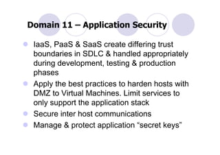 Domain 11 – Application Security

 IaaS, PaaS & SaaS create differing trust
 boundaries in SDLC & handled appropriately
 during development, testing & production
 phases
 Apply the best practices to harden hosts with
 DMZ to Virtual Machines. Limit services to
 only support the application stack
 Secure inter host communications
 Manage & protect application “secret keys”
 