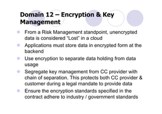 Domain 12 – Encryption & Key
Management
 From a Risk Management standpoint, unencrypted
 data is considered “Lost” in a cloud
 Applications must store data in encrypted form at the
 backend
 Use encryption to separate data holding from data
 usage
 Segregate key management from CC provider with
 chain of separation. This protects both CC provider &
 customer during a legal mandate to provide data
 Ensure the encryption standards specified in the
 contract adhere to industry / government standards
 