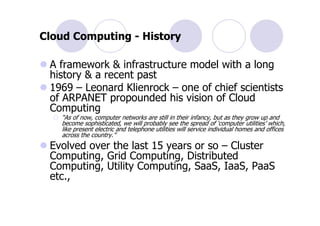Cloud Computing - History

 A framework & infrastructure model with a long
 history & a recent past
 1969 – Leonard Klienrock – one of chief scientists
 of ARPANET propounded his vision of Cloud
 Computing
   “As of now, computer networks are still in their infancy, but as they grow up and
   become sophisticated, we will probably see the spread of ‘computer utilities’ which,
   like present electric and telephone utilities will service individual homes and offices
   across the country.”
 Evolved over the last 15 years or so – Cluster
 Computing, Grid Computing, Distributed
 Computing, Utility Computing, SaaS, IaaS, PaaS
 etc.,
 