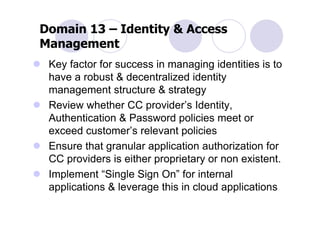 Domain 13 – Identity & Access
Management
 Key factor for success in managing identities is to
 have a robust & decentralized identity
 management structure & strategy
 Review whether CC provider’s Identity,
 Authentication & Password policies meet or
 exceed customer’s relevant policies
 Ensure that granular application authorization for
 CC providers is either proprietary or non existent.
 Implement “Single Sign On” for internal
 applications & leverage this in cloud applications
 