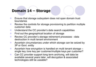 Domain 14 – Storage
 Ensure that storage subsystem does not span domain trust
 boundaries
 Review the controls for storage provisioning to partition multiple
 customer data
 Understand the CC provider’s data search capabilities
 Find out the geographical location of storage
 Review CC provider’s storage retirement processes - data
 destruction in multi tenant environment
 Ascertain circumstances under which storage can be seized by
 3P or Govt. entity
 Ascertain how encryption is handled on multi tenant storage –
 single key /one key per customer/multiple keys per customer?
 Can CC provider support long term archiving, will data be
 available several years later, will decryption & associated
 technologies still be useable?
 