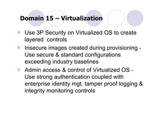 Domain 15 – Virtualization

 Use 3P Security on Virtualized OS to create
 layered controls
 Insecure images created during provisioning -
 Use secure & standard configurations
 exceeding industry baselines
 Admin access & control of Virtualized OS -
 Use strong authentication coupled with
 enterprise identity mgt, tamper proof logging &
 integrity monitoring controls
 