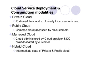 Cloud Service deployment &
Consumption modalities
Private Cloud
  Portion of the cloud exclusively for customer’s use
Public Cloud
  Common cloud accessed by all customers.
Managed Cloud
  Cloud administered by Cloud provider & DC
  owned/located by customer
Hybrid Cloud
  Intermediate state of Private & Public cloud
 