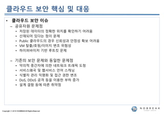 Copyright ⓒ 2019 NOBREAKAll RightsReserved
• 클라우드 보안 이슈
– 공유자원 문제점
• 저장된 데이터의 정확한 위치를 확인하기 어려움
• 산재되어 있다는 점이 문제
• Public 클라우드의 경우 신뢰성과 안정성 확보 어려움
• VM 탈출/호핑/이미지 변조 위험성
• 하이퍼바이저 기반 루트킷 문제
– 기존의 보안 문제와 동일한 문제점
• 악의적 중간자에 의한 네트워크 트래픽 도청
• 서비스왜곡 및 웹서비스 언어 스캐닝
• 식별자 관리 익명화 및 접근 권한 변조
• DoS, DDoS 공격 등을 이용한 부하 증가
• 설계 결함 등에 따른 취약점
클라우드 보안 핵심 및 대응
 