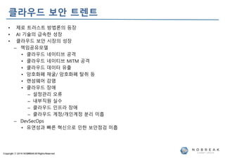 Copyright ⓒ 2019 NOBREAKAll RightsReserved
클라우드 보안 트렌트
• 제로 트러스트 방법론의 등장
• AI 기술의 급속한 성장
• 클라우드 보안 시장의 성장
– 책임공유모델
• 클라우드 네이티브 공격
• 클라우드 네이티브 MITM 공격
• 클라우드 데이터 유출
• 암호화폐 채굴/ 암호화폐 탈취 등
• 랜섬웨어 감염
• 클라우드 장애
– 설정관리 오류
– 내부직원 실수
– 클라우드 인프라 장애
– 클라우드 계정/개인계정 분리 미흡
– DevSecOps
• 유연성과 빠른 혁신으로 인한 보안점검 미흡
 