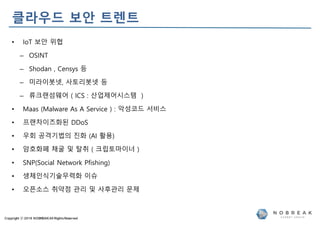 Copyright ⓒ 2019 NOBREAKAll RightsReserved
클라우드 보안 트렌트
• IoT 보안 위협
– OSINT
– Shodan , Censys 등
– 미라이봇넷, 사토리봇넷 등
– 류크랜섬웨어 ( ICS : 산업제어시스템 )
• Maas (Malware As A Service ) : 악성코드 서비스
• 프랜차이즈화된 DDoS
• 우회 공격기법의 진화 (AI 활용)
• 암호화폐 채굴 및 탈취 ( 크립토마이너 )
• SNP(Social Network Pfishing)
• 생체인식기술무력화 이슈
• 오픈소스 취약점 관리 및 사후관리 문제
 