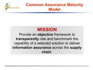 Common Assurance Maturity Model MISSION Provide an objective framework to transparently rate and benchmark the capability of a selected solution to deliver information assurance across the supply chain .