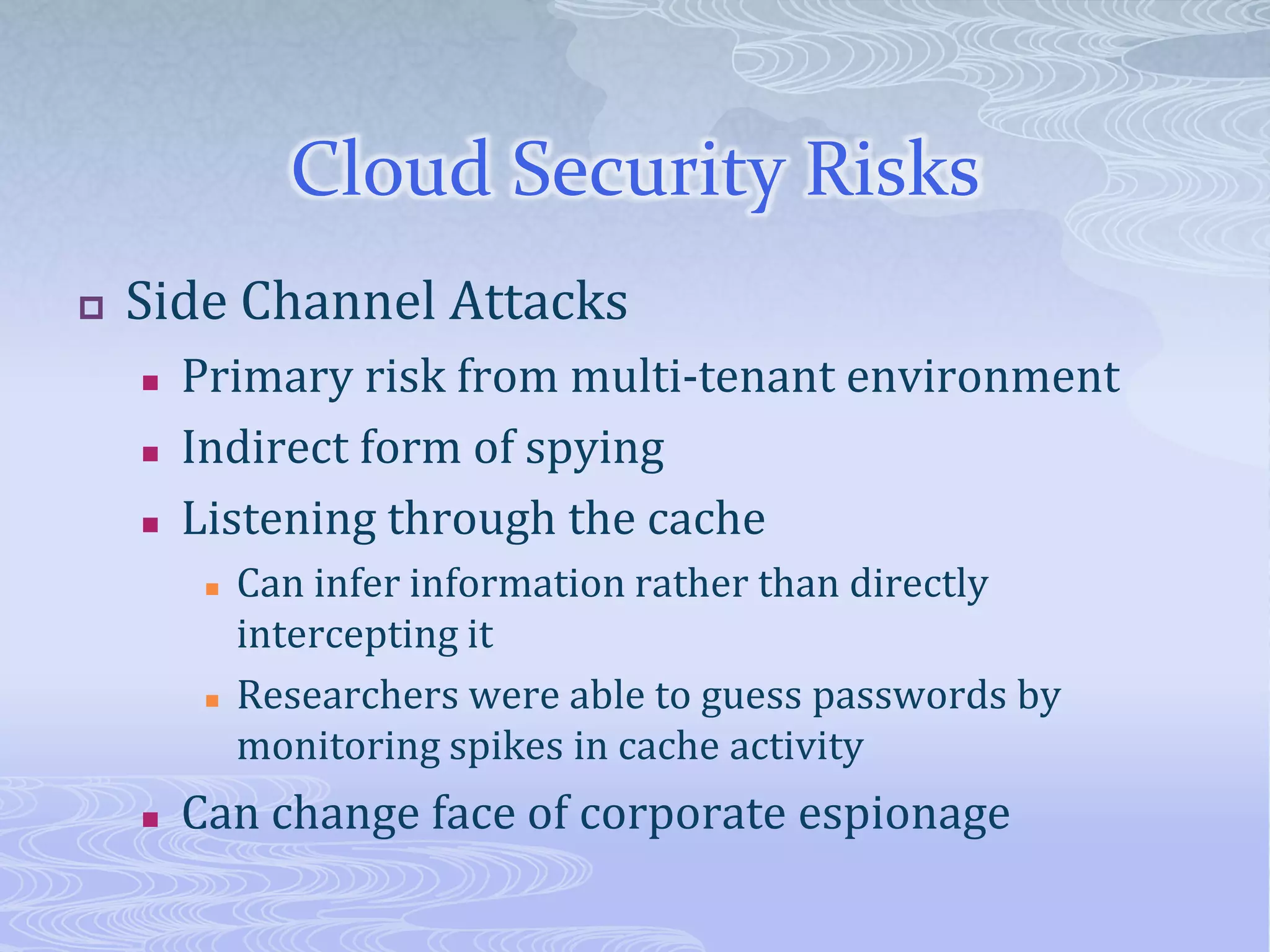Cloud Security RisksSide Channel AttacksPrimary risk from multi-tenant environment Indirect form of spyingListening through the cacheCan infer information rather than directly intercepting itResearchers were able to guess passwords by monitoring spikes in cache activity Can change face of corporate espionage