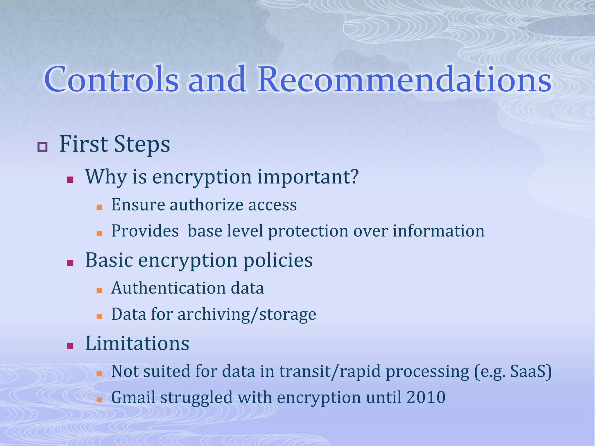 Controls and RecommendationsFirst StepsWhy is encryption important?Ensure authorize accessProvides  base level protection over informationBasic encryption policiesAuthentication dataData for archiving/storageLimitationsNot suited for data in transit/rapid processing (e.g. SaaS)Gmail struggled with encryption until 2010 