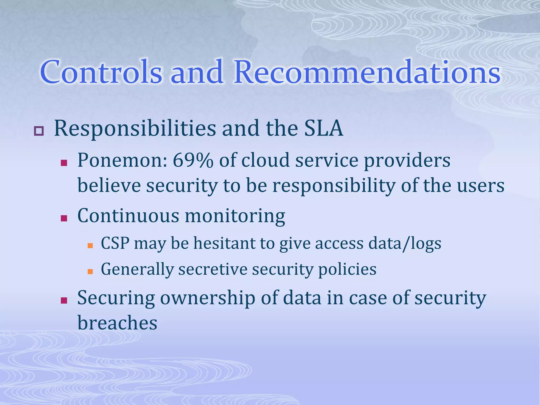 Controls and RecommendationsResponsibilities and the SLAPonemon: 69% of cloud service providers believe security to be responsibility of the usersContinuous monitoringCSP may be hesitant to give access data/logsGenerally secretive security policiesSecuring ownership of data in case of security breaches