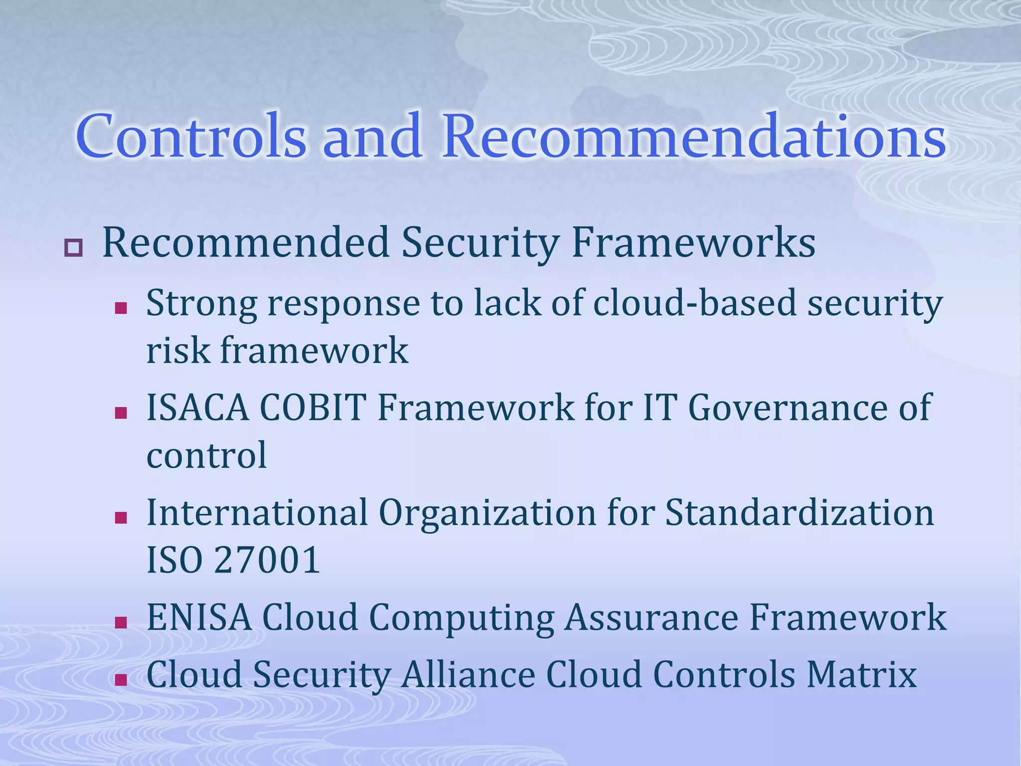 Controls and RecommendationsRecommended Security FrameworksStrong response to lack of cloud-based security risk frameworkISACA COBIT Framework for IT Governance of controlInternational Organization for Standardization ISO 27001 ENISA Cloud Computing Assurance FrameworkCloud Security Alliance Cloud Controls Matrix