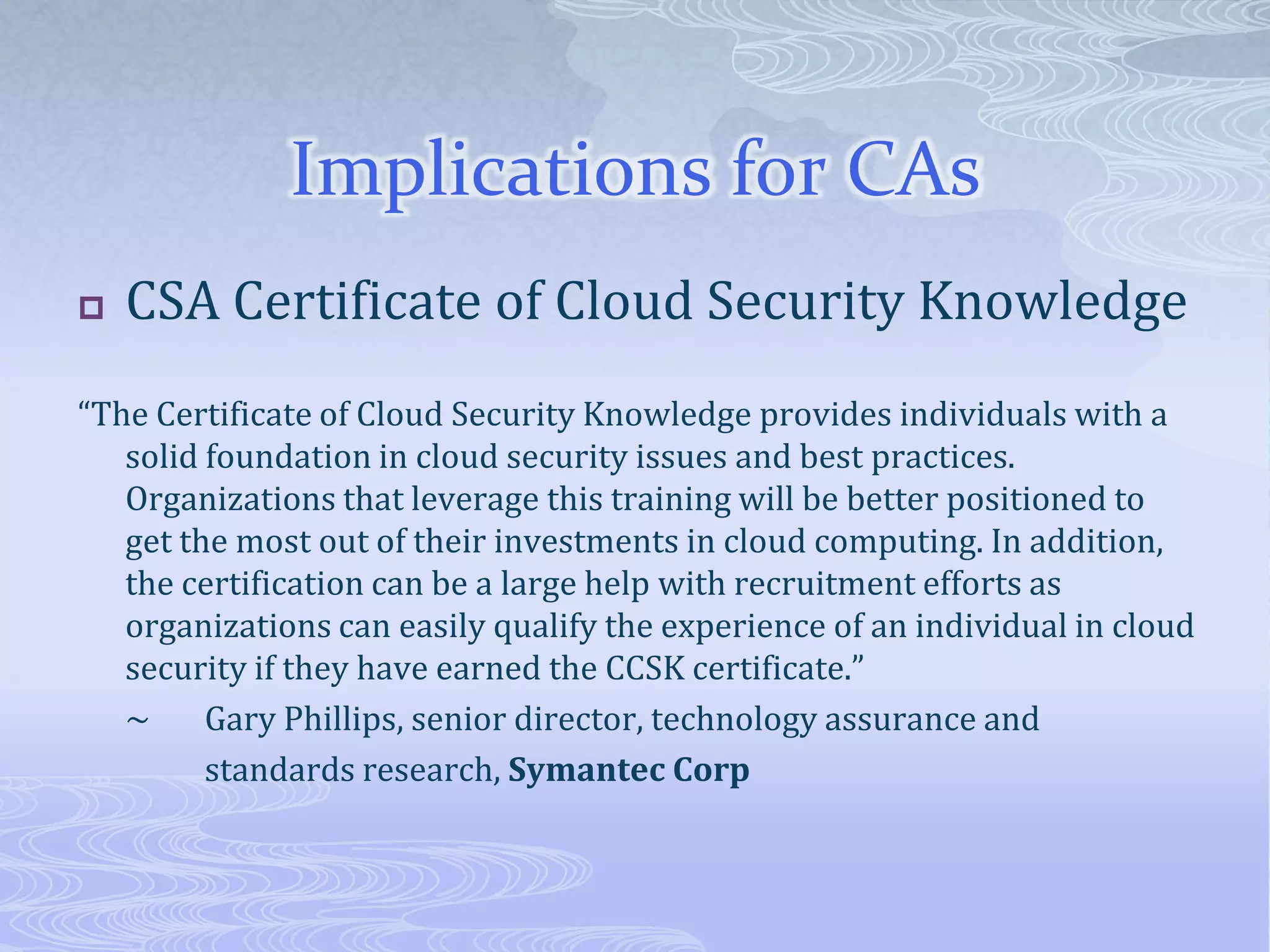Implications for CAsCSA Certificate of Cloud Security Knowledge“The Certificate of Cloud Security Knowledge provides individuals with a solid foundation in cloud security issues and best practices. Organizations that leverage this training will be better positioned to get the most out of their investments in cloud computing. In addition, the certification can be a large help with recruitment efforts as organizations can easily qualify the experience of an individual in cloud security if they have earned the CCSK certificate.”	~	Gary Phillips, senior director, technology assurance and 		standards research, Symantec Corp