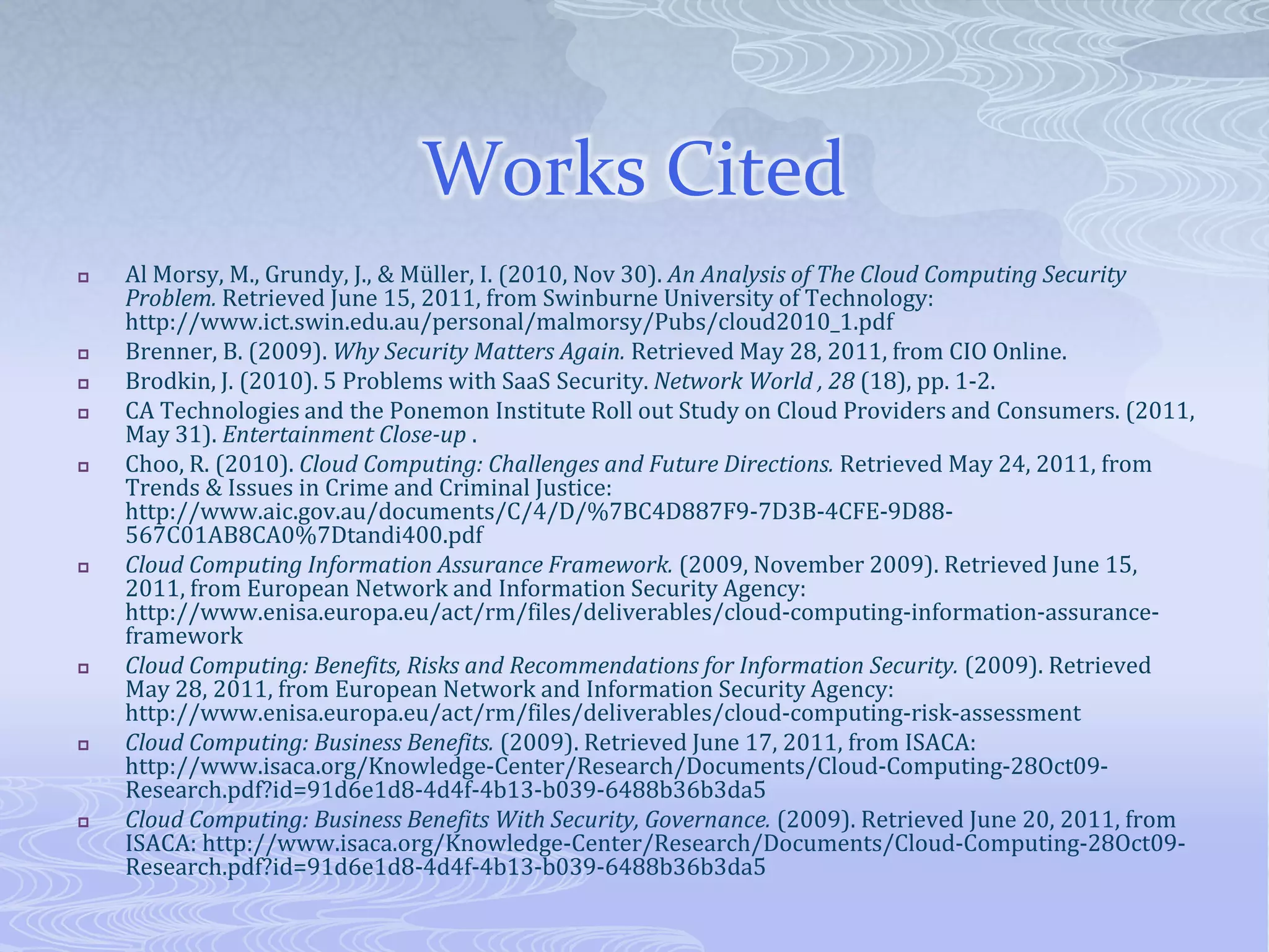 Works CitedAl Morsy, M., Grundy, J., & Müller, I. (2010, Nov 30). An Analysis of The Cloud Computing Security Problem. Retrieved June 15, 2011, from Swinburne University of Technology: http://www.ict.swin.edu.au/personal/malmorsy/Pubs/cloud2010_1.pdfBrenner, B. (2009). Why Security Matters Again. Retrieved May 28, 2011, from CIO Online.Brodkin, J. (2010). 5 Problems with SaaS Security. Network World, 28 (18), pp. 1-2.CA Technologies and the Ponemon Institute Roll out Study on Cloud Providers and Consumers. (2011, May 31). Entertainment Close-up .Choo, R. (2010). Cloud Computing: Challenges and Future Directions. Retrieved May 24, 2011, from Trends & Issues in Crime and Criminal Justice: http://www.aic.gov.au/documents/C/4/D/%7BC4D887F9-7D3B-4CFE-9D88-567C01AB8CA0%7Dtandi400.pdfCloud Computing Information Assurance Framework. (2009, November 2009). Retrieved June 15, 2011, from European Network and Information Security Agency: http://www.enisa.europa.eu/act/rm/files/deliverables/cloud-computing-information-assurance-frameworkCloud Computing: Benefits, Risks and Recommendations for Information Security. (2009). Retrieved May 28, 2011, from European Network and Information Security Agency: http://www.enisa.europa.eu/act/rm/files/deliverables/cloud-computing-risk-assessmentCloud Computing: Business Benefits. (2009). Retrieved June 17, 2011, from ISACA: http://www.isaca.org/Knowledge-Center/Research/Documents/Cloud-Computing-28Oct09-Research.pdf?id=91d6e1d8-4d4f-4b13-b039-6488b36b3da5Cloud Computing: Business Benefits With Security, Governance. (2009). Retrieved June 20, 2011, from ISACA: http://www.isaca.org/Knowledge-Center/Research/Documents/Cloud-Computing-28Oct09-Research.pdf?id=91d6e1d8-4d4f-4b13-b039-6488b36b3da5
