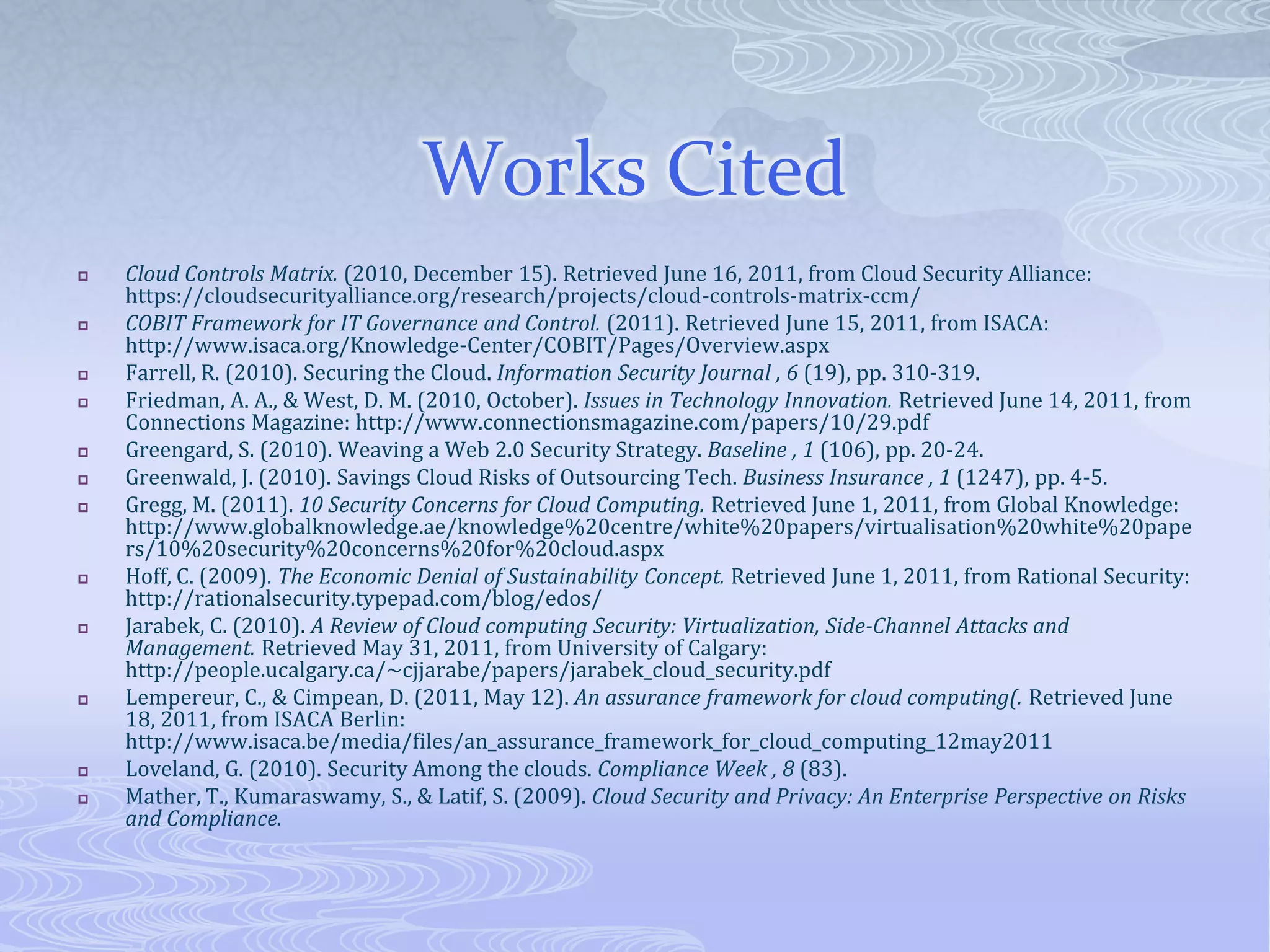 Works CitedCloud Controls Matrix. (2010, December 15). Retrieved June 16, 2011, from Cloud Security Alliance: https://cloudsecurityalliance.org/research/projects/cloud-controls-matrix-ccm/COBIT Framework for IT Governance and Control. (2011). Retrieved June 15, 2011, from ISACA: http://www.isaca.org/Knowledge-Center/COBIT/Pages/Overview.aspxFarrell, R. (2010). Securing the Cloud. Information Security Journal, 6 (19), pp. 310-319.Friedman, A. A., & West, D. M. (2010, October). Issues in Technology Innovation. Retrieved June 14, 2011, from Connections Magazine: http://www.connectionsmagazine.com/papers/10/29.pdfGreengard, S. (2010). Weaving a Web 2.0 Security Strategy. Baseline, 1 (106), pp. 20-24.Greenwald, J. (2010). Savings Cloud Risks of Outsourcing Tech. Business Insurance, 1 (1247), pp. 4-5.Gregg, M. (2011). 10 Security Concerns for Cloud Computing. Retrieved June 1, 2011, from Global Knowledge: http://www.globalknowledge.ae/knowledge%20centre/white%20papers/virtualisation%20white%20papers/10%20security%20concerns%20for%20cloud.aspxHoff, C. (2009). The Economic Denial of Sustainability Concept. Retrieved June 1, 2011, from Rational Security: http://rationalsecurity.typepad.com/blog/edos/Jarabek, C. (2010). A Review of Cloud computing Security: Virtualization, Side-Channel Attacks and Management. Retrieved May 31, 2011, from University of Calgary: http://people.ucalgary.ca/~cjjarabe/papers/jarabek_cloud_security.pdfLempereur, C., & Cimpean, D. (2011, May 12). An assurance framework for cloud computing(. Retrieved June 18, 2011, from ISACA Berlin: http://www.isaca.be/media/files/an_assurance_framework_for_cloud_computing_12may2011Loveland, G. (2010). Security Among the clouds. Compliance Week, 8 (83).Mather, T., Kumaraswamy, S., & Latif, S. (2009). Cloud Security and Privacy: An Enterprise Perspective on Risks and Compliance.
