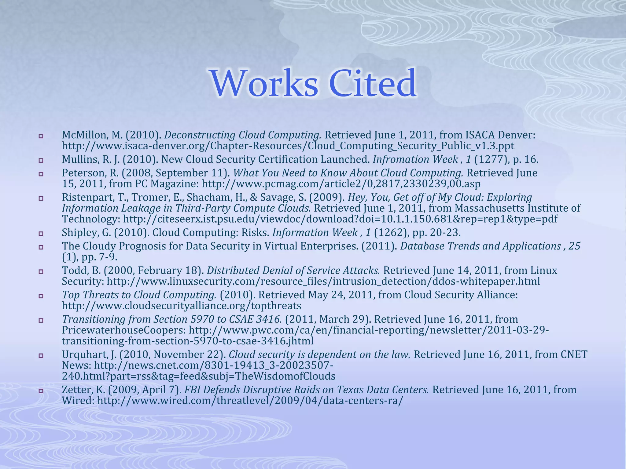 Works CitedMcMillon, M. (2010). Deconstructing Cloud Computing. Retrieved June 1, 2011, from ISACA Denver: http://www.isaca-denver.org/Chapter-Resources/Cloud_Computing_Security_Public_v1.3.pptMullins, R. J. (2010). New Cloud Security Certification Launched. Infromation Week, 1 (1277), p. 16.Peterson, R. (2008, September 11). What You Need to Know About Cloud Computing. Retrieved June 15, 2011, from PC Magazine: http://www.pcmag.com/article2/0,2817,2330239,00.aspRistenpart, T., Tromer, E., Shacham, H., & Savage, S. (2009). Hey, You, Get off of My Cloud: Exploring Information Leakage in Third-Party Compute Clouds. Retrieved June 1, 2011, from Massachusetts Institute of Technology: http://citeseerx.ist.psu.edu/viewdoc/download?doi=10.1.1.150.681&rep=rep1&type=pdfShipley, G. (2010). Cloud Computing: Risks. Information Week, 1 (1262), pp. 20-23.The Cloudy Prognosis for Data Security in Virtual Enterprises. (2011). Database Trends and Applications, 25 (1), pp. 7-9.Todd, B. (2000, February 18). Distributed Denial of Service Attacks. Retrieved June 14, 2011, from Linux Security: http://www.linuxsecurity.com/resource_files/intrusion_detection/ddos-whitepaper.htmlTop Threats to Cloud Computing. (2010). Retrieved May 24, 2011, from Cloud Security Alliance: http://www.cloudsecurityalliance.org/topthreatsTransitioning from Section 5970 to CSAE 3416. (2011, March 29). Retrieved June 16, 2011, from PricewaterhouseCoopers: http://www.pwc.com/ca/en/financial-reporting/newsletter/2011-03-29-transitioning-from-section-5970-to-csae-3416.jhtmlUrquhart, J. (2010, November 22). Cloud security is dependent on the law. Retrieved June 16, 2011, from CNET News: http://news.cnet.com/8301-19413_3-20023507-240.html?part=rss&tag=feed&subj=TheWisdomofCloudsZetter, K. (2009, April 7). FBI Defends Disruptive Raids on Texas Data Centers. Retrieved June 16, 2011, from Wired: http://www.wired.com/threatlevel/2009/04/data-centers-ra/