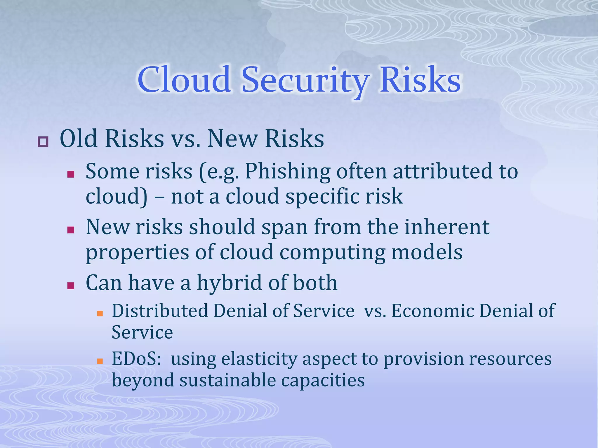 Cloud Security RisksOld Risks vs. New RisksSome risks (e.g. Phishing often attributed to cloud) – not a cloud specific riskNew risks should span from the inherent properties of cloud computing modelsCan have a hybrid of bothDistributed Denial of Service  vs. Economic Denial of ServiceEDoS:  using elasticity aspect to provision resources beyond sustainable capacities