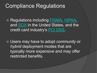 Compliance Regulations

   Regulations including FISMA, HIPAA,
    and SOX in the United States, and the
    credit card industry's PCI DSS.

   Users may have to adopt community or
    hybrid deployment modes that are
    typically more expensive and may offer
    restricted benefits.
 
