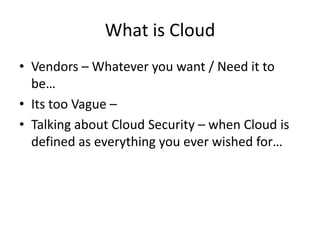 What is Cloud
• Vendors – Whatever you want / Need it to
  be…
• Its too Vague –
• Talking about Cloud Security – when Cloud is
  defined as everything you ever wished for…
 