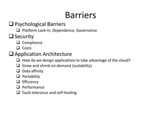 Barriers
 Psychological Barriers
    Platform Lock-In, Dependence, Governance
 Security
    Compliance
    Costs
 Application Architecture
      How do we design applications lo take advantage of the cloud?
      Grow and shnnk on-demand (scalability)
      Data affinity
      Portability
      Efficiency
      Performance
      Fault-tolerance and self-healing
 