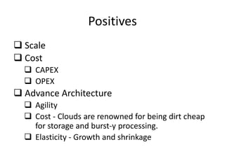 Positives
 Scale
 Cost
   CAPEX
   OPEX
 Advance Architecture
   Agility
   Cost - Clouds are renowned for being dirt cheap
    for storage and burst-y processing.
   Elasticity - Growth and shrinkage
 