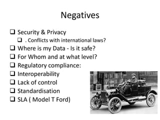 Negatives
 Security & Privacy
     . Conflicts with international laws?
   Where is my Data - Is it safe?
   For Whom and at what level?
   Regulatory compliance:
   Interoperability
   Lack of control
   Standardisation
   SLA ( Model T Ford)
 
