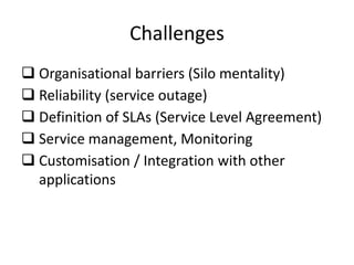 Challenges
 Organisational barriers (Silo mentality)
 Reliability (service outage)
 Definition of SLAs (Service Level Agreement)
 Service management, Monitoring
 Customisation / Integration with other
  applications
 